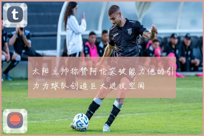 太阳主帅称赞阿伦突破能力他的引力为球队创造巨大进攻空间