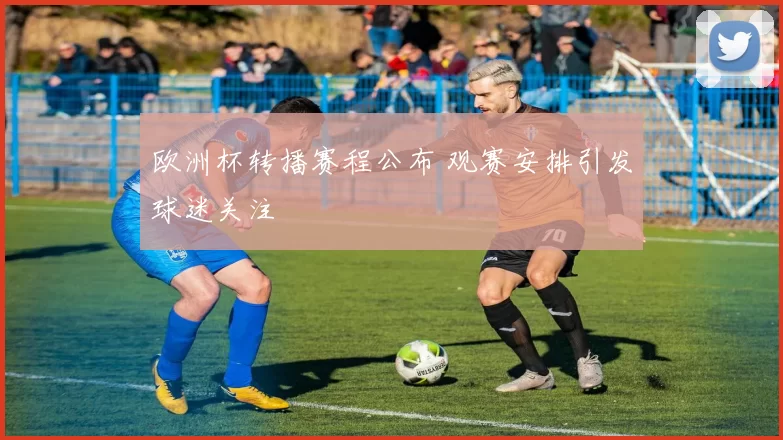 欧洲杯转播赛程公布 观赛安排引发球迷关注