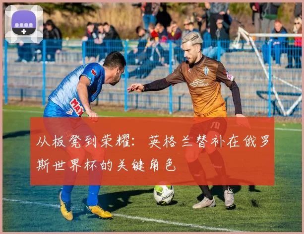 从板凳到荣耀:英格兰替补在俄罗斯世界杯的关键角色