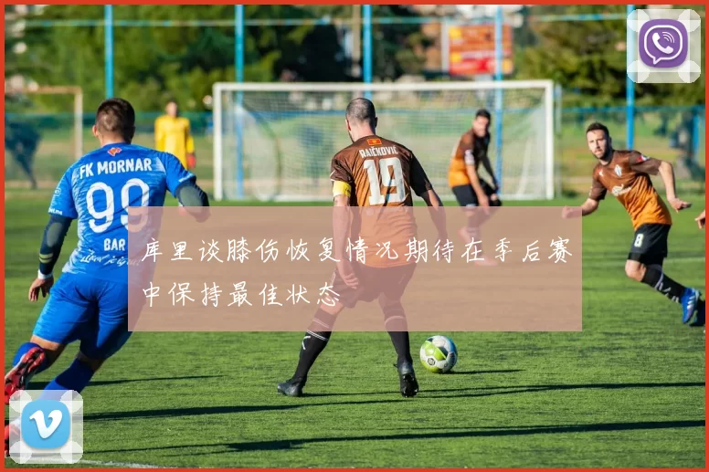 库里谈膝伤恢复情况期待在季后赛中保持最佳状态