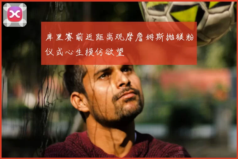 库里赛前近距离观摩詹姆斯抛镁粉仪式心生模仿欲望