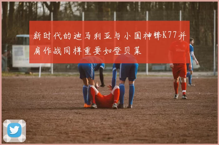 新时代的迪马利亚与小国神锋K77并肩作战同样重要如登贝莱