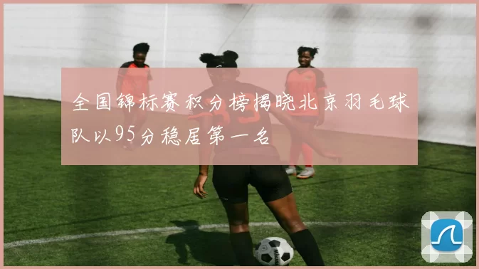 全国锦标赛积分榜揭晓北京羽毛球队以95分稳居第一名