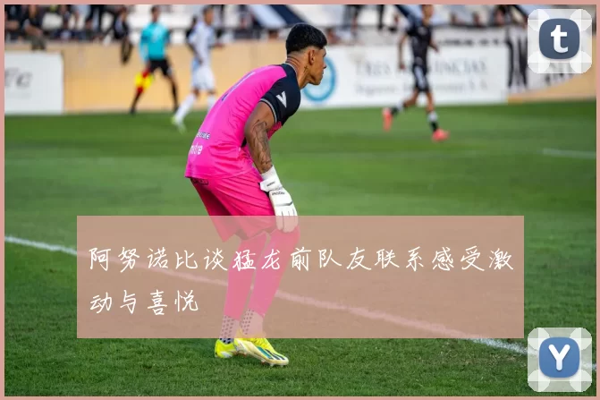 阿努诺比谈猛龙前队友联系感受激动与喜悦