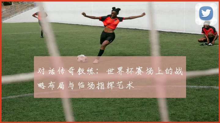 对话传奇教练:世界杯赛场上的战略布局与临场指挥艺术