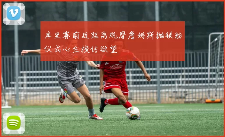 库里赛前近距离观摩詹姆斯抛镁粉仪式心生模仿欲望