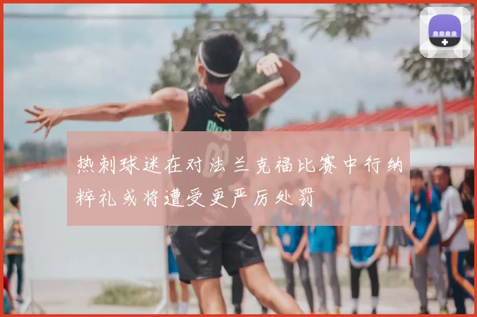 热刺球迷在对法兰克福比赛中行纳粹礼或将遭受更严厉处罚