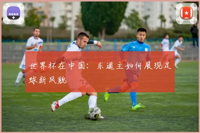 世界杯在中国:东道主如何展现足球新风貌
