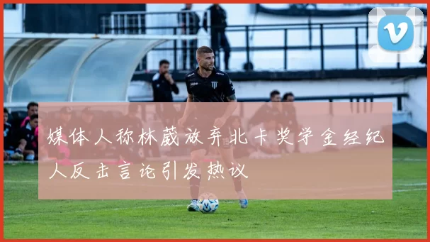媒体人称林葳放弃北卡奖学金经纪人反击言论引发热议