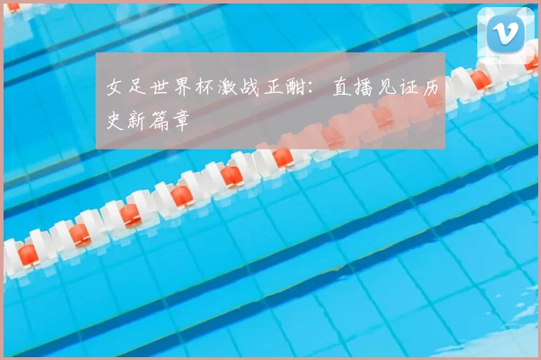 女足世界杯激战正酣：直播见证历史新篇章
