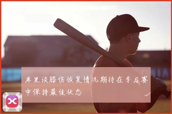 库里谈膝伤恢复情况期待在季后赛中保持最佳状态