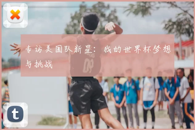 专访美国队新星:我的世界杯梦想与挑战