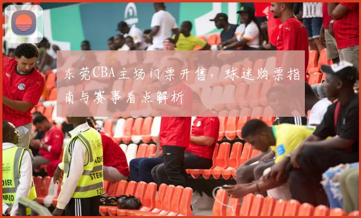 东莞CBA主场门票开售，球迷购票指南与赛事看点解析