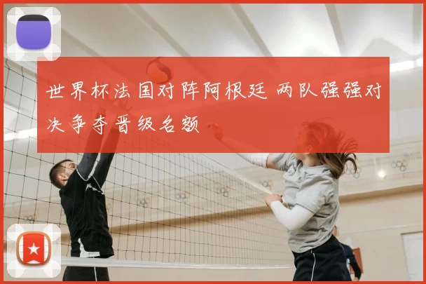 世界杯法国对阵阿根廷 两队强强对决争夺晋级名额