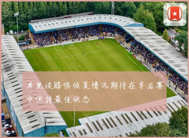 库里谈膝伤恢复情况期待在季后赛中保持最佳状态