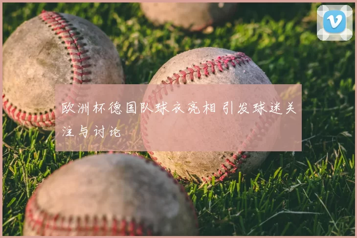欧洲杯德国队球衣亮相 引发球迷关注与讨论