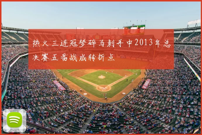 热火三连冠梦碎马刺手中2013年总决赛五番战成转折点