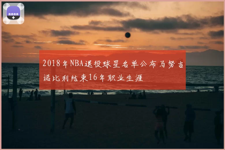 2018年NBA退役球星名单公布马努吉诺比利结束16年职业生涯