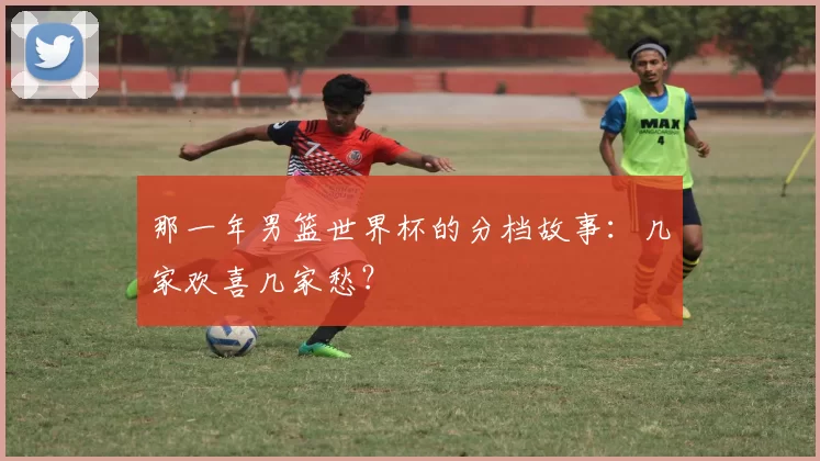 那一年男篮世界杯的分档故事：几家欢喜几家愁？