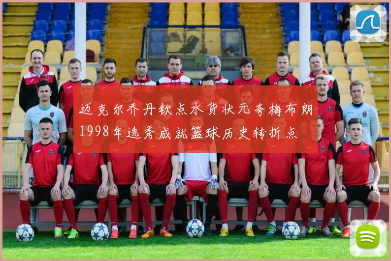 迈克尔乔丹钦点水货状元夸梅布朗1998年选秀成就篮球历史转折点