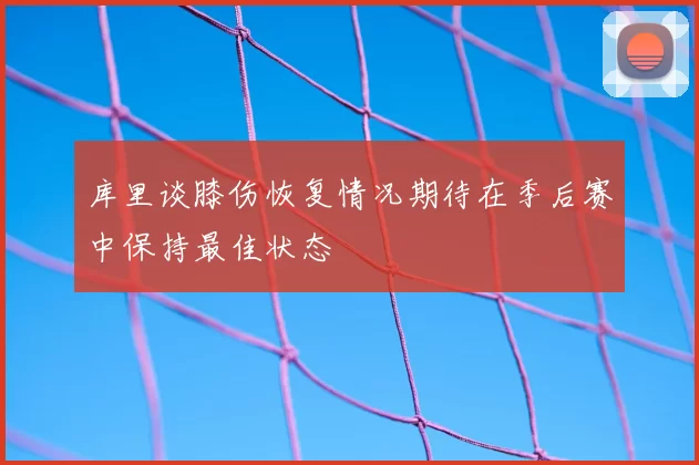 库里谈膝伤恢复情况期待在季后赛中保持最佳状态