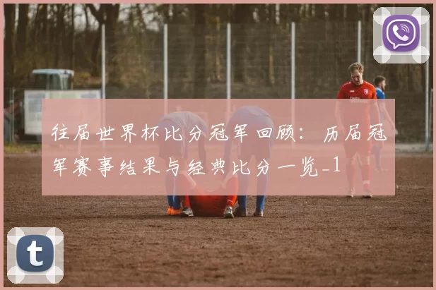 往届世界杯比分冠军回顾:历届冠军赛事结果与经典比分一览_1