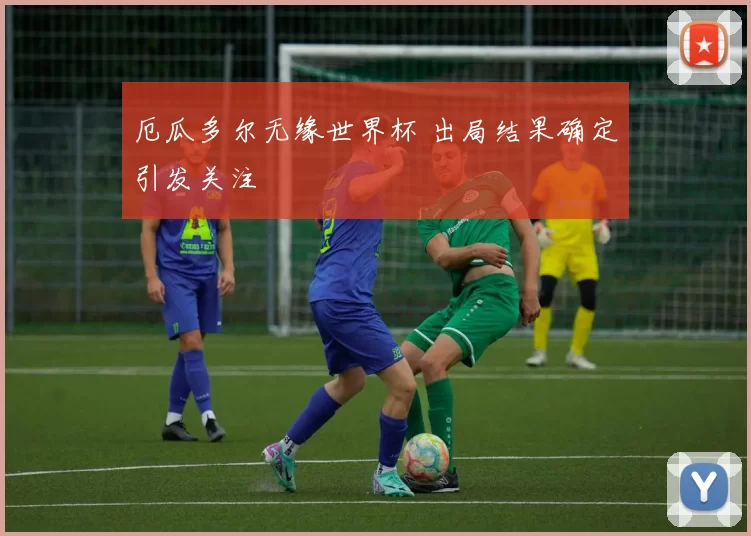 厄瓜多尔无缘世界杯 出局结果确定引发关注