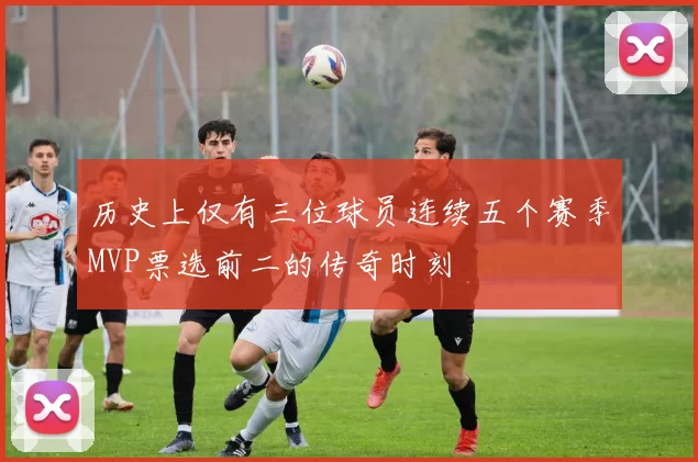历史上仅有三位球员连续五个赛季MVP票选前二的传奇时刻