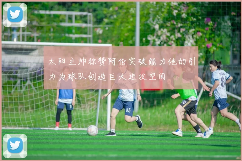 太阳主帅称赞阿伦突破能力他的引力为球队创造巨大进攻空间
