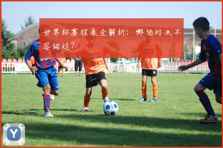 世界杯赛程表全解析:哪场对决不容错过?