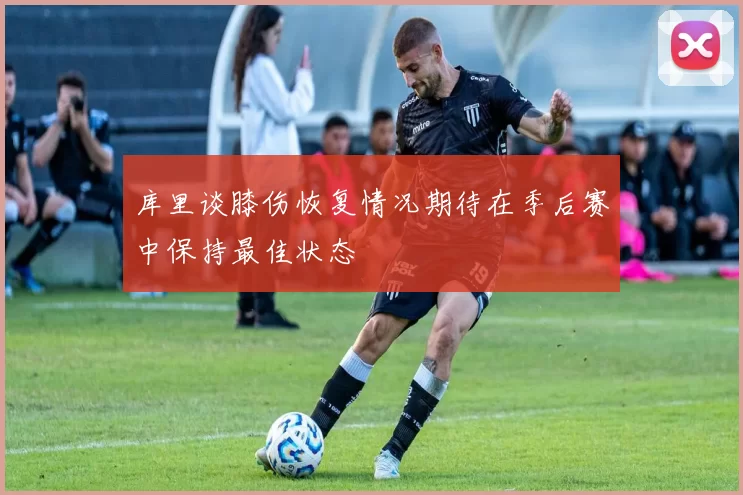 库里谈膝伤恢复情况期待在季后赛中保持最佳状态