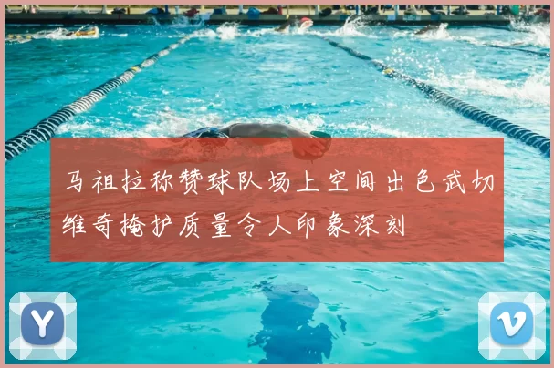 马祖拉称赞球队场上空间出色武切维奇掩护质量令人印象深刻