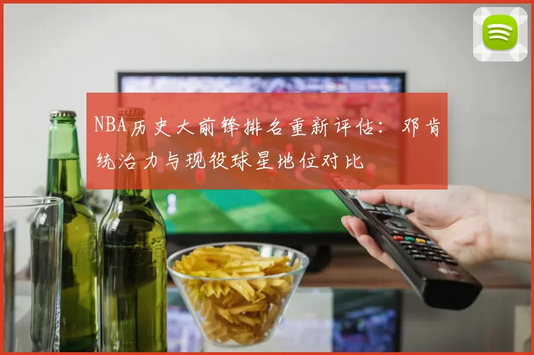 NBA历史大前锋排名重新评估：邓肯统治力与现役球星地位对比