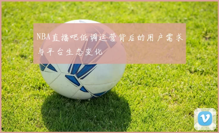 NBA直播吧低调运营背后的用户需求与平台生态变化