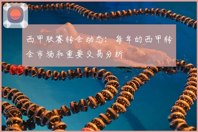 西甲联赛转会动态：每年的西甲转会市场和重要交易分析