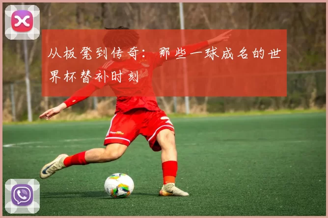 从板凳到传奇：那些一球成名的世界杯替补时刻