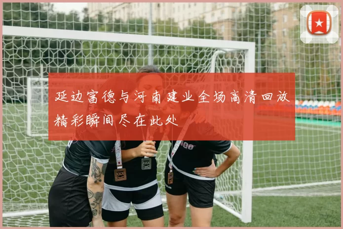 延边富德与河南建业全场高清回放精彩瞬间尽在此处