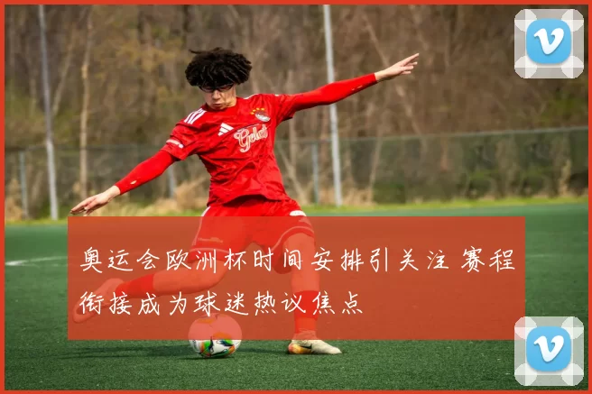 奥运会欧洲杯时间安排引关注 赛程衔接成为球迷热议焦点