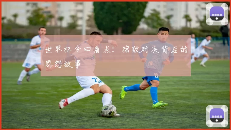 世界杯今曰看点:宿敌对决背后的恩怨故事