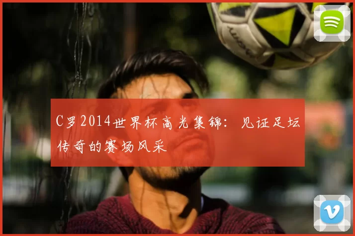 C罗2014世界杯高光集锦:见证足坛传奇的赛场风采