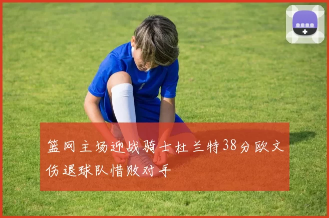 篮网主场迎战骑士杜兰特38分欧文伤退球队惜败对手