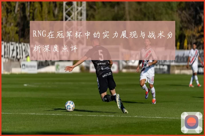 RNG在冠军杯中的实力展现与战术分析深度点评