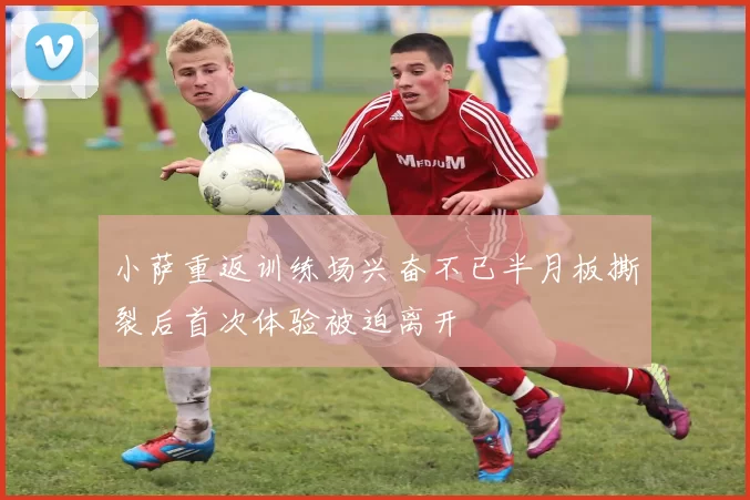 小萨重返训练场兴奋不已半月板撕裂后首次体验被迫离开