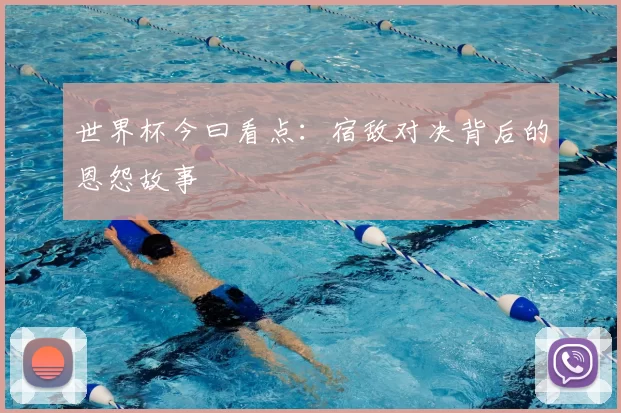 世界杯今曰看点:宿敌对决背后的恩怨故事