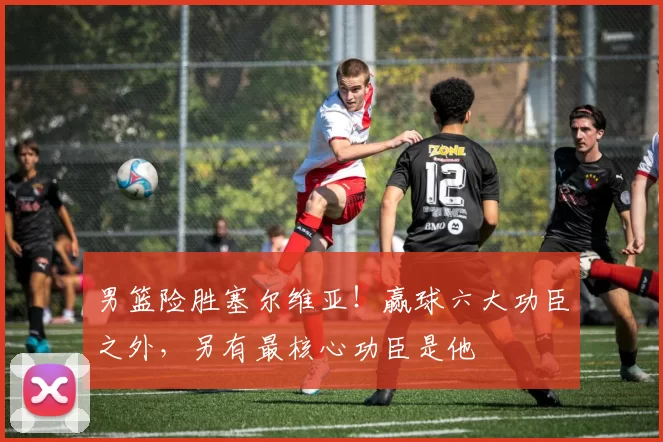 男篮险胜塞尔维亚！赢球六大功臣之外，另有最核心功臣是他