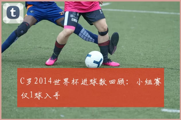 C罗2014世界杯进球数回顾:小组赛仅1球入手