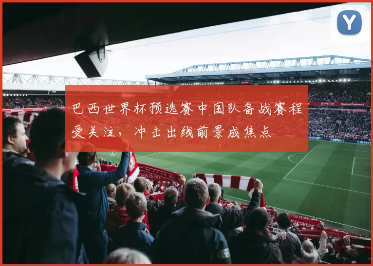 巴西世界杯预选赛中国队备战赛程受关注，冲击出线前景成焦点