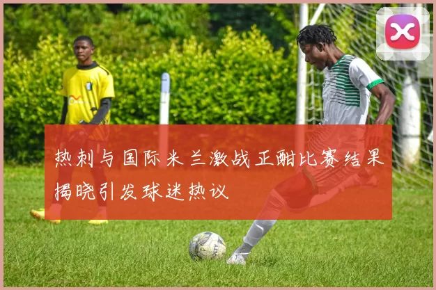 热刺与国际米兰激战正酣比赛结果揭晓引发球迷热议