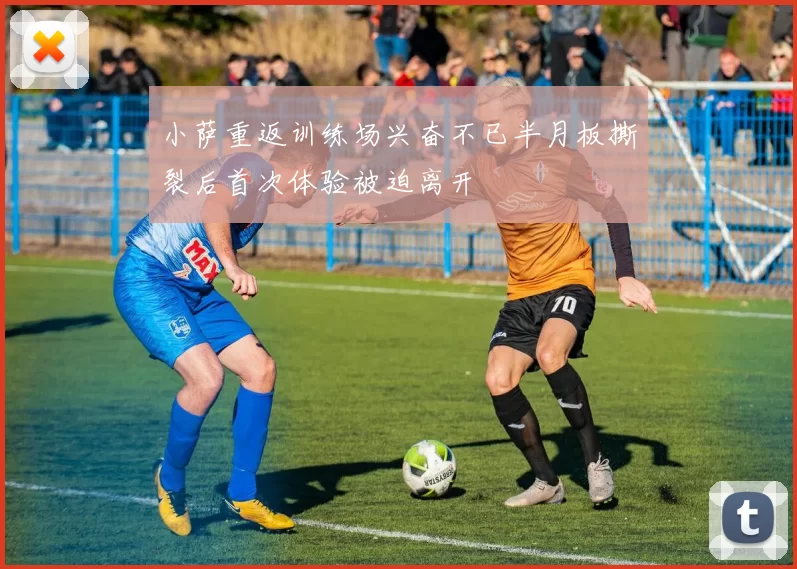 小萨重返训练场兴奋不已半月板撕裂后首次体验被迫离开
