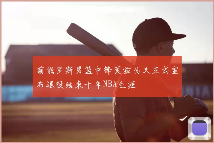 前俄罗斯男篮中锋莫兹戈夫正式宣布退役结束十年NBA生涯